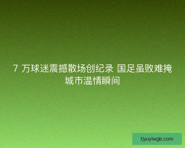 7 万球迷震撼散场创纪录 国足虽败难掩城市温情瞬间