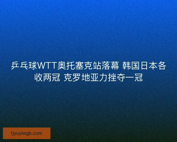 乒乓球WTT奥托塞克站落幕 韩国日本各收两冠 克罗地亚力挫夺一冠
