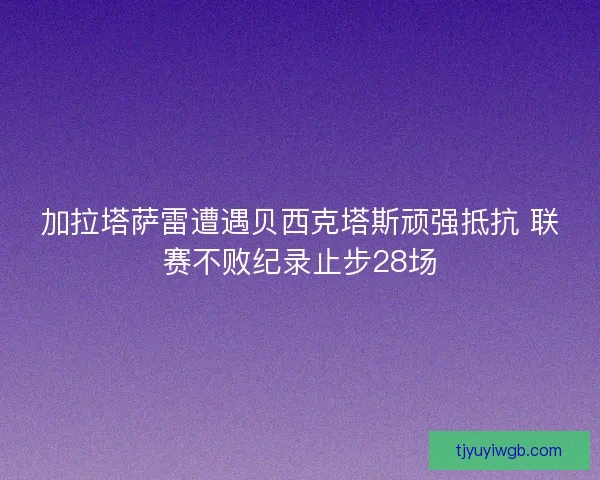 加拉塔萨雷遭遇贝西克塔斯顽强抵抗 联赛不败纪录止步28场 加拉塔萨雷遭遇贝西克塔斯顽强抵抗 联赛不败纪录止步28场