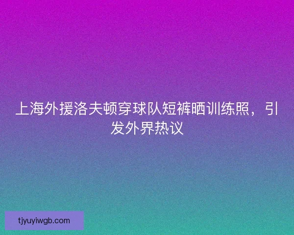 上海外援洛夫顿穿球队短裤晒训练照，引发外界热议