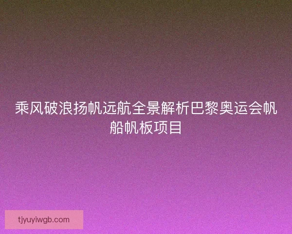 乘风破浪扬帆远航全景解析巴黎奥运会帆船帆板项目