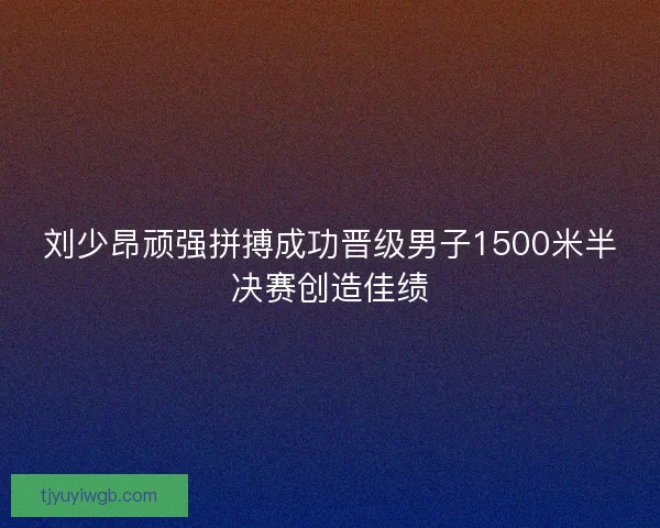 刘少昂顽强拼搏成功晋级男子1500米半决赛创造佳绩