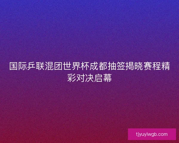 国际乒联混团世界杯成都抽签揭晓赛程精彩对决启幕