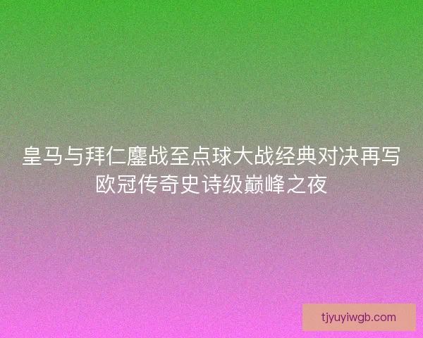 皇马与拜仁鏖战至点球大战经典对决再写欧冠传奇史诗级巅峰之夜