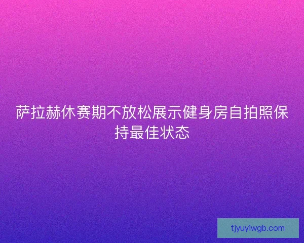 萨拉赫休赛期不放松展示健身房自拍照保持最佳状态