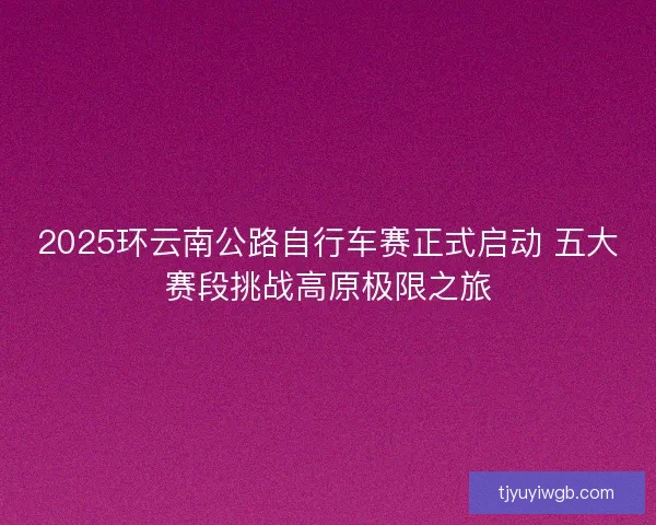 2025环云南公路自行车赛正式启动 五大赛段挑战高原极限之旅 2025环云南公路自行车赛正式启动 五大赛段挑战高原极限之旅