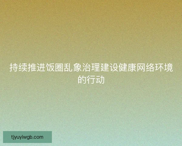 持续推进饭圈乱象治理建设健康网络环境的行动 持续推进饭圈乱象治理建设健康网络环境的行动