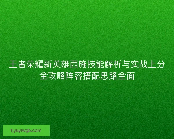 王者荣耀新英雄西施技能解析与实战上分全攻略阵容搭配思路全面 王者荣耀新英雄西施技能解析与实战上分全攻略阵容搭配思路全面