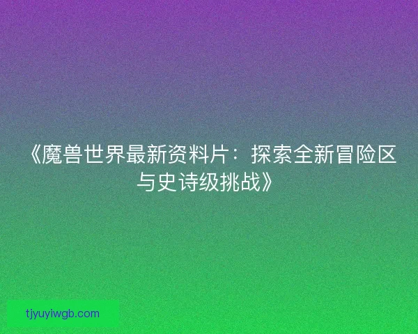 《魔兽世界最新资料片:探索全新冒险区与史诗级挑战》 《魔兽世界最新资料片:探索全新冒险区与史诗级挑战》