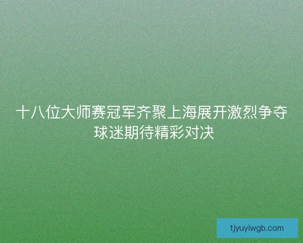 十八位大师赛冠军齐聚上海展开激烈争夺 球迷期待精彩对决 十八位大师赛冠军齐聚上海展开激烈争夺 球迷期待精彩对决