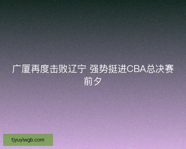 广厦再度击败辽宁 强势挺进CBA总决赛前夕 广厦再度击败辽宁 强势挺进CBA总决赛前夕