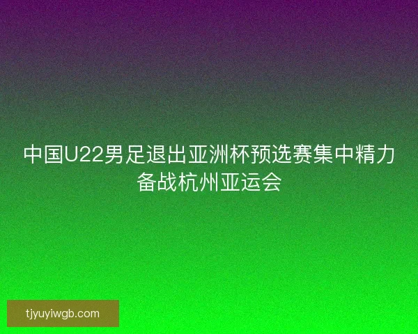 中国U22男足退出亚洲杯预选赛集中精力备战杭州亚运会 中国U22男足退出亚洲杯预选赛集中精力备战杭州亚运会