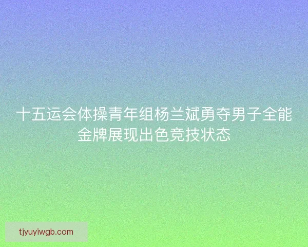 十五运会体操青年组杨兰斌勇夺男子全能金牌展现出色竞技状态