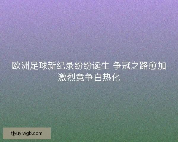 欧洲足球新纪录纷纷诞生 争冠之路愈加激烈竞争白热化 欧洲足球新纪录纷纷诞生 争冠之路愈加激烈竞争白热化