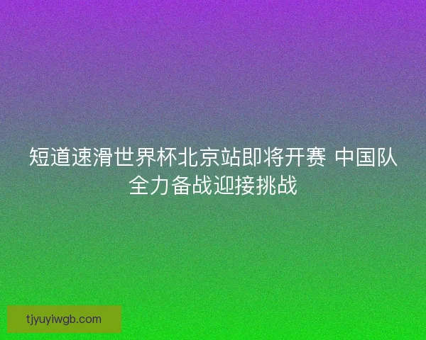 短道速滑世界杯北京站即将开赛 中国队全力备战迎接挑战