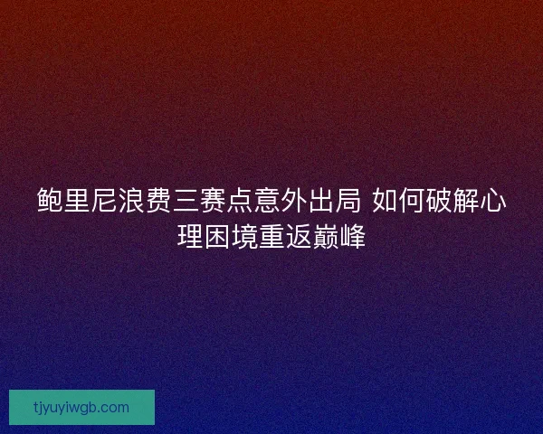 鲍里尼浪费三赛点意外出局 如何破解心理困境重返巅峰