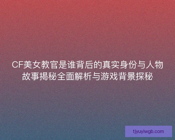 CF美女教官是谁背后的真实身份与人物故事揭秘全面解析与游戏背景探秘 CF美女教官是谁背后的真实身份与人物故事揭秘全面解析与游戏背景探秘