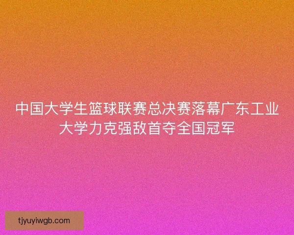中国大学生篮球联赛总决赛落幕广东工业大学力克强敌首夺全国冠军