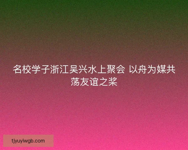 名校学子浙江吴兴水上聚会 以舟为媒共荡友谊之桨