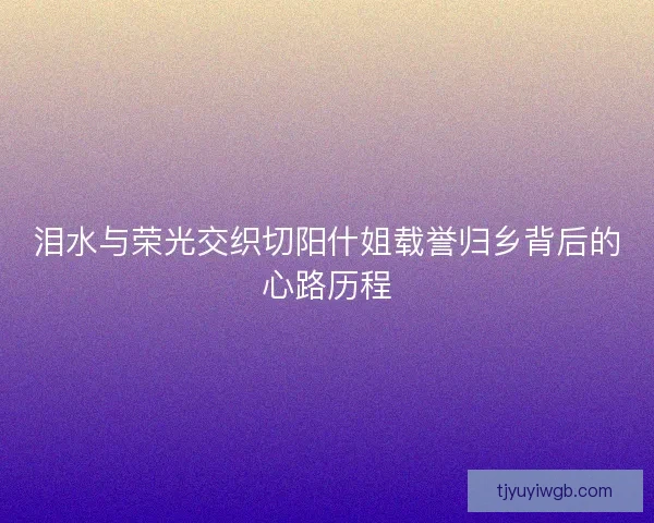 泪水与荣光交织切阳什姐载誉归乡背后的心路历程