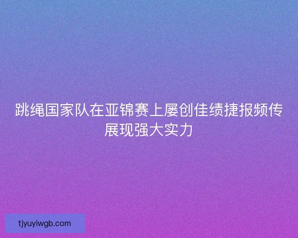 跳绳国家队在亚锦赛上屡创佳绩捷报频传展现强大实力