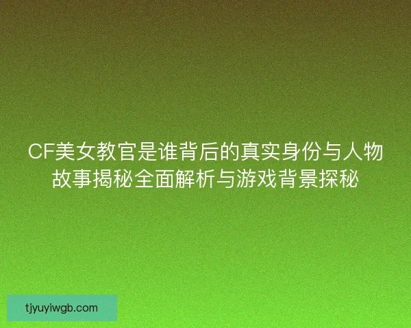 CF美女教官是谁背后的真实身份与人物故事揭秘全面解析与游戏背景探秘