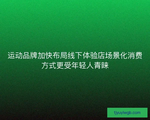 运动品牌加快布局线下体验店场景化消费方式更受年轻人青睐 运动品牌加快布局线下体验店场景化消费方式更受年轻人青睐