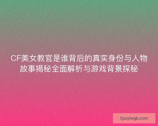 CF美女教官是谁背后的真实身份与人物故事揭秘全面解析与游戏背景探秘