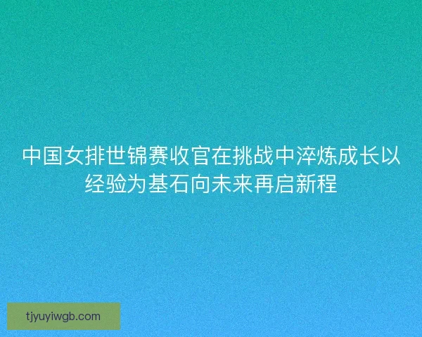 中国女排世锦赛收官在挑战中淬炼成长以经验为基石向未来再启新程