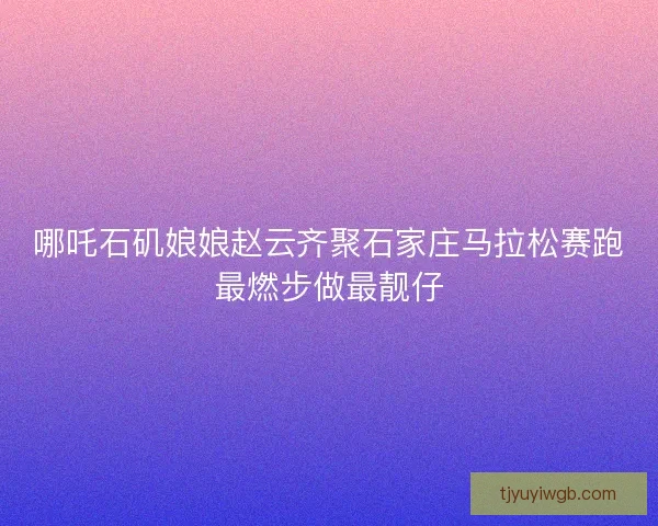 哪吒石矶娘娘赵云齐聚石家庄马拉松赛跑最燃步做最靓仔