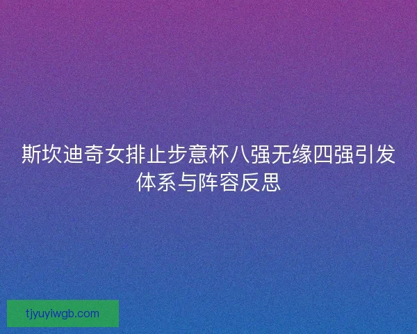 斯坎迪奇女排止步意杯八强无缘四强引发体系与阵容反思