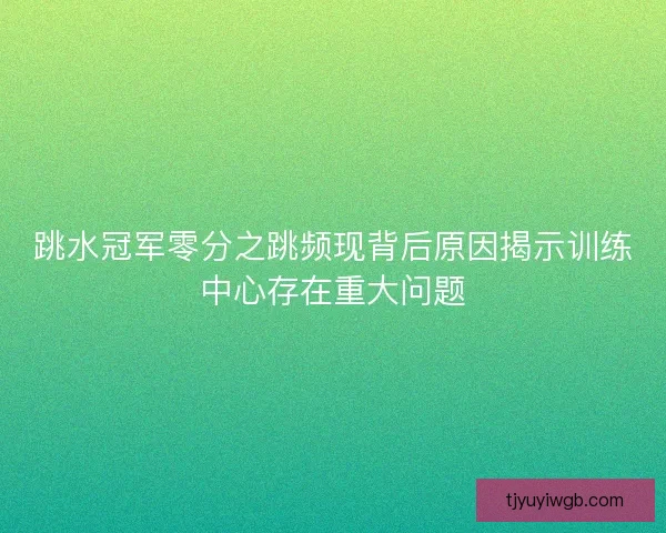 跳水冠军零分之跳频现背后原因揭示训练中心存在重大问题