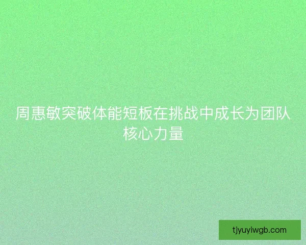 周惠敏突破体能短板在挑战中成长为团队核心力量
