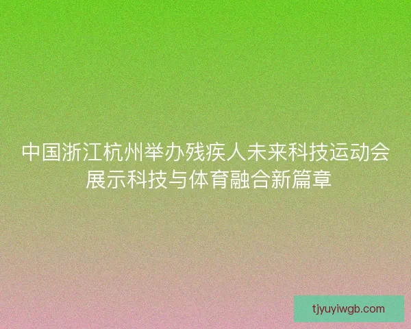 中国浙江杭州举办残疾人未来科技运动会 展示科技与体育融合新篇章