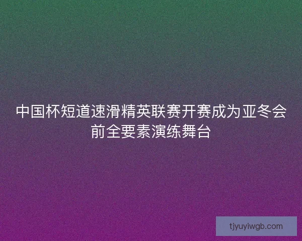 中国杯短道速滑精英联赛开赛成为亚冬会前全要素演练舞台 中国杯短道速滑精英联赛开赛成为亚冬会前全要素演练舞台