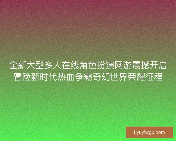 全新大型多人在线角色扮演网游震撼开启冒险新时代热血争霸奇幻世界荣耀征程 全新大型多人在线角色扮演网游震撼开启冒险新时代热血争霸奇幻世界荣耀征程